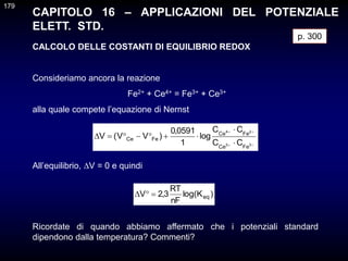 CAPITOLO 16 – APPLICAZIONI DEL POTENZIALE
ELETT. STD.
CALCOLO DELLE COSTANTI DI EQUILIBRIO REDOX
Consideriamo ancora la reazione
Fe2+ + Ce4+ = Fe3+ + Ce3+
alla quale compete l’equazione di Nernst
p. 300













3
3
2
4
Fe
Ce
Fe
Ce
Fe
Ce
C
C
C
C
log
1
0591
,
0
)
V
V
(
V
All’equilibrio, V = 0 e quindi
)
K
log(
nF
RT
3
,
2
V eq



Ricordate di quando abbiamo affermato che i potenziali standard
dipendono dalla temperatura? Commenti?
179
 