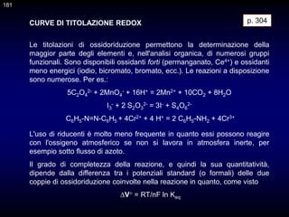 CURVE DI TITOLAZIONE REDOX
Le titolazioni di ossidoriduzione permettono la determinazione della
maggior parte degli elementi e, nell'analisi organica, di numerosi gruppi
funzionali. Sono disponibili ossidanti forti (permanganato, Ce4+) e ossidanti
meno energici (iodio, bicromato, bromato, ecc.). Le reazioni a disposizione
sono numerose. Per es.:
5C2O4
2- + 2MnO4
- + 16H+ = 2Mn2+ + 10CO2 + 8H2O
I3
- + 2 S2O3
2- = 3I- + S4O6
2-
C6H5-N=N-C6H5 + 4Cr2+ + 4 H+ = 2 C6H5-NH2 + 4Cr3+
p. 304
L'uso di riducenti è molto meno frequente in quanto essi possono reagire
con l'ossigeno atmosferico se non si lavora in atmosfera inerte, per
esempio sotto flusso di azoto.
Il grado di completezza della reazione, e quindi la sua quantitatività,
dipende dalla differenza tra i potenziali standard (o formali) delle due
coppie di ossidoriduzione coinvolte nella reazione in quanto, come visto
V° = RT/nF ln Keq
181
 