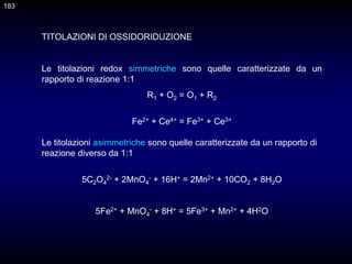 TITOLAZIONI DI OSSIDORIDUZIONE
Le titolazioni redox simmetriche sono quelle caratterizzate da un
rapporto di reazione 1:1
R1 + O2 = O1 + R2
Fe2+ + Ce4+ = Fe3+ + Ce3+
Le titolazioni asimmetriche sono quelle caratterizzate da un rapporto di
reazione diverso da 1:1
5C2O4
2- + 2MnO4
- + 16H+ = 2Mn2+ + 10CO2 + 8H2O
5Fe2+ + MnO4
- + 8H+ = 5Fe3+ + Mn2+ + 4H2O
183
 