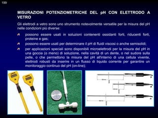 MISURAZIONI POTENZIOMETRICHE DEL pH CON ELETTRODO A
VETRO
possono essere usati in soluzioni contenenti ossidanti forti, riducenti forti,
proteine e gas;
Gli elettrodi a vetro sono uno strumento notevolmente versatile per la misura del pH
nelle condizioni più diverse:
possono essere usati per determinare il pH di fluidi viscosi o anche semisolidi;
per applicazioni speciali sono disponibili microelettrodi per la misura del pH in
una goccia (o meno) di soluzione, nella cavità di un dente, o nel sudore sulla
pelle, o che permettono la misura del pH all'interno di una cellula vivente,
elettrodi robusti da inserire in un flusso di liquido corrente per garantire un
monitoraggio continuo del pH (on-line);
199
 