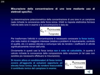 Misurazione della concentrazione di uno ione mediante uso di
elettrodi specifici.
La determinazione potenziometrica della concentrazione di uno ione in un campione
reale richiede la conoscenza della forza ionica. Infatti la risposta elettrodica fornisce
l’attività dello ione in esame e la concentrazione è data da:
)
ignoto
(
x
)
misurata
(
x
x
a
C


Per trasformare l'attività in concentrazione è necessario conoscere la forza ionica,
che nelle matrici di maggiore interesse (relative a problemi di inquinamento, controllo
di qualità, etc.) è spesso elevata e comunque tale da rendere i coefficienti di attività
significativamente minori dell'unità.
Ovviamente in questi casi la forza ionica non è nota né calcolabile, in quanto il
calcolo richiede la conoscenza della composizione della soluzione (in tal caso non
sarebbe più necessario effettuare la misurazione).
)
noto
(
x
)
misurata
(
x
x
a
C


Si ricorre allora ai condizionatori di forza ionica,
ovvero all’aggiunta di soluzioni opportune ad
elevata forza ionica, tale da rendere trascurabile
il contributo ionico del campione in esame:
206
 