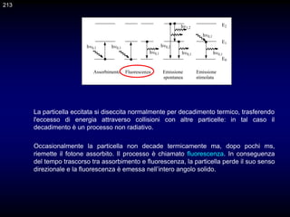 213
Assorbimento Fluorescenza Emissione Emissione
spontanea stimolata
E2
E1
E0
h
h h
h h
h
h
h
Occasionalmente la particella non decade termicamente ma, dopo pochi ms,
riemette il fotone assorbito. Il processo è chiamato fluorescenza. In conseguenza
del tempo trascorso tra assorbimento e fluorescenza, la particella perde il suo senso
direzionale e la fluorescenza è emessa nell’intero angolo solido.
La particella eccitata si diseccita normalmente per decadimento termico, trasferendo
l'eccesso di energia attraverso collisioni con altre particelle: in tal caso il
decadimento è un processo non radiativo.
 