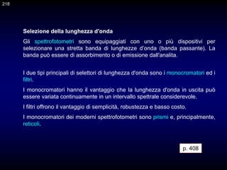 Selezione della lunghezza d'onda
Gli spettrofotometri sono equipaggiati con uno o più dispositivi per
selezionare una stretta banda di lunghezze d’onda (banda passante). La
banda può essere di assorbimento o di emissione dall'analita.
I due tipi principali di selettori di lunghezza d'onda sono i monocromatori ed i
filtri.
I monocromatori hanno il vantaggio che la lunghezza d'onda in uscita può
essere variata continuamente in un intervallo spettrale considerevole.
I filtri offrono il vantaggio di semplicità, robustezza e basso costo.
I monocromatori dei moderni spettrofotometri sono prismi e, principalmente,
reticoli.
p. 408
218
 