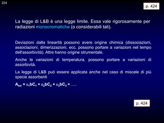 Deviazioni dalla linearità possono avere origine chimica (dissociazioni,
associazioni, dimerizzazioni, ecc. possono portare a variazioni nel tempo
dell'assorbività). Altre hanno origine strumentale.
Anche le variazioni di temperatura, possono portare a variazioni di
assorbività.
La legge di L&B può essere applicata anche nel caso di miscele di più
specie assorbenti
Atot = 1bC1 + 2bC2 + 3bC3 + ….
p. 424
La legge di L&B è una legge limite. Essa vale rigorosamente per
radiazioni monocromatiche (o considerabili tali).
p. 424
224
 