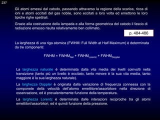 Gli atomi emessi dal catodo, passando attraverso la regione della scarica, ricca di
ioni e atomi eccitati del gas nobile, sono eccitati a loro volta ed emettono le loro
tipiche righe spettrali.
Grazie alla costruzione della lampada e alla forma geometrica del catodo il fascio di
radiazione emesso risulta relativamente ben collimato.
237
La larghezza naturale è determinata dalla vita media dei livelli coinvolti nella
transizione (tanto più un livello è eccitato, tanto minore è la sua vita media, tanto
maggiore è la sua larghezza naturale).
La larghezza Doppler è originata dalla variazione di frequenza connessa con la
componete della velocità dell’atomo emettitore/assorbitore nella direzione di
osservazione, ed è prevalentemente funzione della temperatura.
La larghezza Lorentz è determinata dalle interazioni reciproche tra gli atomi
emettitori/assorbitori, ed è quindi funzione della pressione.
La larghezza di una riga atomica (FWHM: Full Width at Half Maximum) è determinata
da tre componenti:
FWHM = FWHMNat + FWHMLorentz + FWHMDoppler
p. 484-486
 