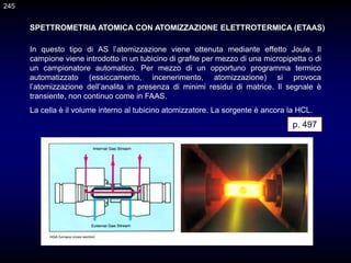 SPETTROMETRIA ATOMICA CON ATOMIZZAZIONE ELETTROTERMICA (ETAAS)
In questo tipo di AS l’atomizzazione viene ottenuta mediante effetto Joule. Il
campione viene introdotto in un tubicino di grafite per mezzo di una micropipetta o di
un campionatore automatico. Per mezzo di un opportuno programma termico
automatizzato (essiccamento, incenerimento, atomizzazione) si provoca
l’atomizzazione dell’analita in presenza di minimi residui di matrice. Il segnale è
transiente, non continuo come in FAAS.
La cella è il volume interno al tubicino atomizzatore. La sorgente è ancora la HCL.
p. 497
245
 