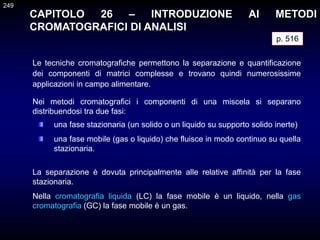 CAPITOLO 26 – INTRODUZIONE AI METODI
CROMATOGRAFICI DI ANALISI
Le tecniche cromatografiche permettono la separazione e quantificazione
dei componenti di matrici complesse e trovano quindi numerosissime
applicazioni in campo alimentare.
p. 516
La separazione è dovuta principalmente alle relative affinità per la fase
stazionaria.
Nella cromatografia liquida (LC) la fase mobile è un liquido, nella gas
cromatografia (GC) la fase mobile è un gas.
249
una fase stazionaria (un solido o un liquido su supporto solido inerte)
una fase mobile (gas o liquido) che fluisce in modo continuo su quella
stazionaria.
Nei metodi cromatografici i componenti di una miscela si separano
distribuendosi tra due fasi:
 