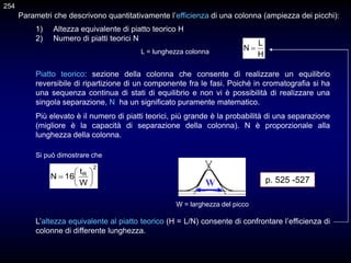 L’altezza equivalente al piatto teorico (H = L/N) consente di confrontare l’efficienza di
colonne di differente lunghezza.
1) Altezza equivalente di piatto teorico H
2) Numero di piatti teorici N
L = lunghezza colonna H
L
N 
Si può dimostrare che
W = larghezza del picco
2
R
W
t
16
N 






W p. 525 -527
Piatto teorico: sezione della colonna che consente di realizzare un equilibrio
reversibile di ripartizione di un componente fra le fasi. Poiché in cromatografia si ha
una sequenza continua di stati di equilibrio e non vi è possibilità di realizzare una
singola separazione, N ha un significato puramente matematico.
Più elevato è il numero di piatti teorici, più grande è la probabilità di una separazione
(migliore è la capacità di separazione della colonna). N è proporzionale alla
lunghezza della colonna.
Parametri che descrivono quantitativamente l’efficienza di una colonna (ampiezza dei picchi):
254
 