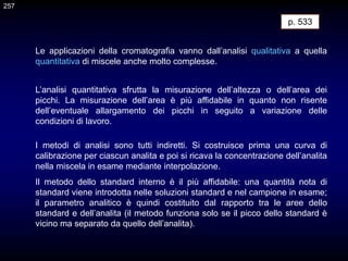 Le applicazioni della cromatografia vanno dall’analisi qualitativa a quella
quantitativa di miscele anche molto complesse.
L’analisi quantitativa sfrutta la misurazione dell’altezza o dell’area dei
picchi. La misurazione dell’area è più affidabile in quanto non risente
dell’eventuale allargamento dei picchi in seguito a variazione delle
condizioni di lavoro.
I metodi di analisi sono tutti indiretti. Si costruisce prima una curva di
calibrazione per ciascun analita e poi si ricava la concentrazione dell’analita
nella miscela in esame mediante interpolazione.
Il metodo dello standard interno è il più affidabile: una quantità nota di
standard viene introdotta nelle soluzioni standard e nel campione in esame;
il parametro analitico è quindi costituito dal rapporto tra le aree dello
standard e dell’analita (il metodo funziona solo se il picco dello standard è
vicino ma separato da quello dell’analita).
p. 533
257
 