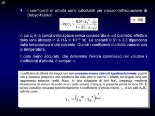 26
I coefficienti di attività sono calcolabili per mezzo dell’equazione di
Debye-Huckel:











3
,
3
1
z
51
,
0
log
2
x
x
I coefficienti di attività dei singoli ioni non possono essere ottenuti sperimentalmente, poiché
non è possibile preparare una soluzione del solo ione in esame. L'attività del singolo ione non
rappresenta nessuna realtà fisica. In una soluzione di ioni Na+, preparata mediante
dissoluzione di cloruro di sodio in un certo volume d’acqua, è presente anche lo ione Cl-. È
invece possibile misurare sperimentalmente il coefficiente d’attività medio, ±, di un sale AmBn,
definito come
  n
m
1
n
B
m
A

 




p. 150
in cui zx è la carica della specie ionica considerata e  il diametro effettivo
dello ione idratato in Å (1Å = 10-10 m). Le costanti 0,51 e 3,3 dipendono
dalla temperatura e dal solvente. Quindi i coefficienti d’attività variano con
la temperatura.
Il dato meno accurato, che determina l'errore commesso nel valutare i
coefficienti d’attività, è sempre .
26
 