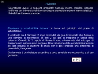 Rivelatori
Dovrebbero avere le seguenti proprietà: risposta lineare, stabilità, risposta
uniforme per i diversi analiti (o comunque prevedibile e più o meno selettiva).
Il rivelatore ideale non esiste.
Rivelatore a conducibilità termica: si basa sul principio del ponte di
Wheatstone.
È costituito da 4 filamenti: 2 sono circondati da gas di trasporto che fluisce in
una corrente di riferimento, gli altri 2 dal gas di trasporto in uscita dalla
colonna. Quando le 2 coppie di filamenti sono attraversate dal solo gas di
trasporto non appare alcun segnale. Una variazione della conducibilità termica
del gas (dovuta all’eluizione di analiti con il gas) produce una differenza di
potenziale, il segnale.
Ovviamente è un rivelatore aspecifico e poco sensibile ma economico e di uso
generale.
263
p. 540
 