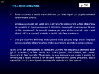 p. 550
HPLC DI RIPARTIZIONE
Fase stazionaria e mobile immiscibili l’una con l’altra: liquidi con proprietà solventi
notevolmente diverse.
Limitata a composti con valori di k' relativamente bassi perché la fase stazionaria
deve essere un buon solvente per il campione, ma un cattivo solvente per la fase
mobile: aumentando la forza del solvente per poter eluire composti con valori
elevati di k' si aumenterà anche la solubilità della fase stazionaria;
Utile per risolvere differenze molto piccole nella solubilità degli analiti: l’impiego
della coppia fase stazionaria/fase mobile appropriata permette un’alta selettività.
270
I primi lavori con cromatografia di ripartizione usavano fasi stazionarie altamente polari
(glicol, acqua,ecc.) e fase mobile non polare (esano, isopropiletere, ecc) ovvero
operavano in fase normale. Attualmente, la fase stazionaria più usata è apolare (un
idrocarburo) e quella mobile è un solvente relativamente polare (metanolo, acqua,
acetonitrile, ecc.): questo tipo di cromatografia viene detto a fase inversa.
 