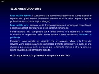 273
Fase mobile debole : i componenti che sono ritenuti debolmente sono trattenuti e
separati ma quelli ritenuti fortemente saranno eluiti in tempi troppo lunghi (e
probabilmente con picchi troppo allargati).
Fase mobile forte: saranno eluiti troppo rapidamente i componenti poco ritenuti,
e saranno separati correttamente quelli trattenuti fortemente.
Come separare tutti i componenti con K’ molto diversi?  è necessario far variare
la velocità di migrazione delle bande durante il corso dell’analisi: eluizione a
gradiente.
L’eluizione viene iniziata, ad esempio, con un solvente debole e la forza del
solvente viene progressivamente aumentata. L’effetto complessivo è quello di una
eluizione progressiva delle sostanze più fortemente ritenute e al tempo stesso,
di una riduzione nella formazione di code.
In GC il gradiente è un gradiente di temperatura. Perché?
ELUIZIONE A GRADIENTE
273
 