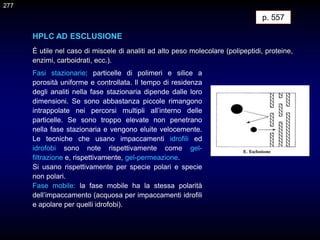 HPLC AD ESCLUSIONE
È utile nel caso di miscele di analiti ad alto peso molecolare (polipeptidi, proteine,
enzimi, carboidrati, ecc.).
p. 557
Fasi stazionarie: particelle di polimeri e silice a
porosità uniforme e controllata. Il tempo di residenza
degli analiti nella fase stazionaria dipende dalle loro
dimensioni. Se sono abbastanza piccole rimangono
intrappolate nei percorsi multipli all’interno delle
particelle. Se sono troppo elevate non penetrano
nella fase stazionaria e vengono eluite velocemente.
Le tecniche che usano impaccamenti idrofili ed
idrofobi sono note rispettivamente come gel-
filtrazione e, rispettivamente, gel-permeazione.
Si usano rispettivamente per specie polari e specie
non polari.
Fase mobile: la fase mobile ha la stessa polarità
dell’impaccamento (acquosa per impaccamenti idrofili
e apolare per quelli idrofobi).
277
 