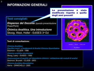 3
INFORMAZIONI GENERALI
Testi consigliati:
Dispense del Docente (questa presentazione
PowerPoint)
Chimica Analitica. Una introduzione
Skoog, West, Holler - EdiSES 3a Ed
3
Testi di consultazione:
Chimica Analitica.
Equilibri ionici e fondamenti di Analisi Chimica Quantitativa
Desimoni – CLUEB - 1996
Chimica analitica strumentale
Skoog, Leary – EdiSES - 1995
Assicurazione di qualità nel laboratorio chimico: validazione dei metodi di analisi
Desimoni, Brunetti – CLUEB - 2003
Chimica Analitica Quantitativa
Harris – ZANICHELLI - 2005
La presentazione è stata
modificata rispetto a quella
degli anni passati!
 