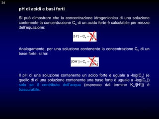 34
pH di acidi e basi forti
Si può dimostrare che la concentrazione idrogenionica di una soluzione
contenente la concentrazione Ca di un acido forte è calcolabile per mezzo
dell’equazione:
Analogamente, per una soluzione contenente la concentrazione Cb di un
base forte, si ha:
]
H
[
K
C
]
H
[ W
a 



]
OH
[
K
C
]
OH
[ W
b 



Il pH di una soluzione contenente un acido forte è uguale a -log(Ca) (e
quello di di una soluzione contenente una base forte è uguale a -log(Cb))
solo se il contributo dell’acqua (espresso dal termine Kw/[H+]) è
trascurabile.
34
 