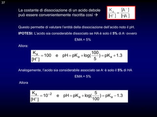 37
La costante di dissociazione di un acido debole
può essere convenientemente riscritta così  ]
HA
[
]
A
[
]
H
[
Ka



37
Questo permette di valutare l’entità della dissociazione dell’acido noto il pH.
IPOTESI: L’acido sia considerabile dissociato se HA è solo il 5% di A-, ovvero
EMA = 5%
Allora:
3
.
1
pK
)
5
100
log(
pK
pH
e
100
]
H
[
K
a
a
a






Analogamente, l’acido sia considerabile associato se A- è solo il 5% di HA
EMA = 5%
Allora
3
.
1
pK
)
100
5
log(
pK
pH
e
10
]
H
[
K
a
a
2
a




 

 