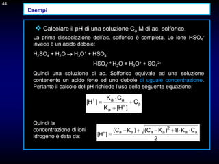44
 Calcolare il pH di una soluzione Ca M di ac. solforico.
La prima dissociazione dell’ac. solforico è completa. Lo ione HSO4
-
invece è un acido debole:
H2SO4 + H2O  H3O+ + HSO4
-
HSO4
- + H2O = H3O+ + SO4
2-
Quindi una soluzione di ac. Solforico equivale ad una soluzione
contenente un acido forte ed uno debole di uguale concentrazione.
Pertanto il calcolo del pH richiede l’uso della seguente equazione:
44
a
a
a
a
C
]
H
[
K
C
K
]
H
[ 


 

2
C
K
8
)
K
C
(
)
K
C
(
]
H
[ a
a
2
a
a
a
a 







Quindi la
concentrazione di ioni
idrogeno è data da:
Esempi
 