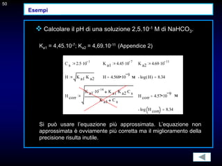 50
 Calcolare il pH di una soluzione 2,5.10-1 M di NaHCO3.
Ka1 = 4,45.10-7; Ka2 = 4,69.10-11 (Appendice 2)
Si può usare l’equazione più approssimata. L’equazione non
approssimata è ovviamente più corretta ma il miglioramento della
precisione risulta inutile.
50
C s 2.5 10
1
 K a1 4.45 10
7
 K a2 4.69 10
11

H K a1 K a2
 H 4.568 10
9
 log H
( ) 8.34

H corr
K a1 10
14
 K a1 K a2
 C s

K a1 C s
H corr 4.57 10
9

log H corr 8.34

M
M
Esempi
 