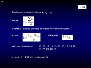 53
Sia dato un insieme di misure x1, x2,…xN.
Media:
Mediana: avendo ordinato le misure in ordine crescente
N pari N dispari
Nel caso delle misure: 10, 10, 12, 13, 13, 13, 15, 18, 25, 26,
26, 27, 28, 28, 35
la media è 19,93 e la mediana è 18.
N
x
x i
i


2
x
x
x
1
2
N
2
N 

 1
2
N
x
x 

p. 54
53
 