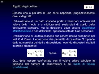66
Rigetto degli outliers
Spesso uno o più dati di una serie appaiono irragionevolmente
diversi dagli altri.
L'eliminazione di un dato sospetto porta a variazioni notevoli del
valore della media e a miglioramenti sostanziali di quello della
deviazione standard, ma la decisione deve essere giustificata
statisticamente e non dall'intuito, spesso falsato da bias personale.
p. 84
66
L'eliminazione di un dato sospetto può essere decisa sulla base del
test Q di Dixon. L’equazione che permette di calcolare Q dipende
dalla numerosità dei dati a disposizione. Avendo disposto i risultati
in ordine crescente:
Qexp deve essere confrontato con il valore critico tabulato in
funzione del numero di osservazioni e del livello di fiducia
(confidenza).
1
n
1
n
n
exp
x
x
x
x
Q


 
1
n
1
2
exp
x
x
x
x
Q



oppure
 