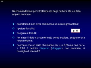 69
 accertarsi di non aver commesso un errore grossolano;
 ripetere l’analisi;
 eseguire il test-Q;
 nel caso il dato sia confermato come outliers, eseguire una
nuova replica;
 ricordare che un dato eliminabile per  = 0,05 ma non per 
= 0,01 è definito disperso (straggler), non anomalo: si
consiglia di ritenerlo!
Raccomandazioni per il trattamento degli outliers. Se un dato
appare anomalo:
69
p. 86
 