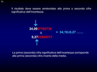 78
Il risultato deve essere arrotondato alla prima o seconda cifra
significativa dell’incertezza.
34,0967182736

0,2703660271


La prima (seconda) cifra significativa dell’incertezza corrisponde
alla prima (seconda) cifra incerta della media.
= 34,100,27 ……
78
 