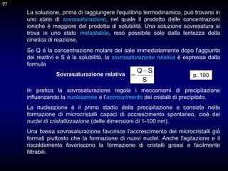 97
In pratica la sovrasaturazione regola i meccanismi di precipitazione
influenzando la nucleazione e l'accrescimento dei cristalli di precipitato.
La nucleazione è il primo stadio della precipitazione e consiste nella
formazione di microcristalli capaci di accrescimento spontaneo, cioè dei
nuclei di cristallizzazione (delle dimensioni di 1-100 nm).
Una bassa sovrasaturazione favorisce l'accrescimento dei microcristalli già
formati piuttosto che la formazione di nuovi nuclei. Anche l'agitazione e il
riscaldamento favoriscono la formazione di cristalli grossi e facilmente
filtrabili.
La soluzione, prima di raggiungere l'equilibrio termodinamico, può trovarsi in
uno stato di sovrasaturazione, nel quale il prodotto delle concentrazioni
ioniche è maggiore del prodotto di solubilità. Una soluzione sovrasatura si
trova in uno stato metastabile, reso possibile solo dalla lentezza della
cinetica di reazione.
S
S
Q 

Se Q è la concentrazione molare del sale immediatamente dopo l'aggiunta
dei reattivi e S è la solubilità, la sovrasaturazione relativa è espressa dalla
formula
Sovrasaturazione relativa
97
p. 100
 