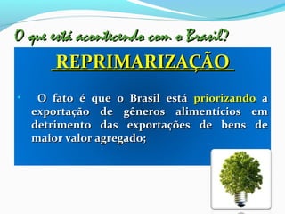 O que está acontecendo com o Brasil?O que está acontecendo com o Brasil?
REPRIMARIZAÇÃOREPRIMARIZAÇÃO
• O fato é que o Brasil estáO fato é que o Brasil está priorizandopriorizando aa
exportação de gêneros alimentícios emexportação de gêneros alimentícios em
detrimento das exportações de bens dedetrimento das exportações de bens de
maior valor agregado;maior valor agregado;
 