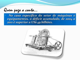 Quem paga a conta...Quem paga a conta...
• No caso específico do setor de máquinas eNo caso específico do setor de máquinas e
equipamentos, o déficit acumulado, de 2004 aequipamentos, o déficit acumulado, de 2004 a
2011 é superior a US$ 49 bilhões.2011 é superior a US$ 49 bilhões.
 