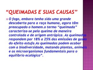 “Queimadas e suas causas’’O fogo, embora tenha sido uma grande descoberta para a raça humana, agora têm preocupado o homem.o termo “queimada” caracteriza-se pela queima de maneira controlada e de origem antrópica. As queimadas respondem por 18% a 25% das emissões de gases do efeito estufa.As queimadas podem acabar com a biodiversidade, matando plantas, animais e os microorganismos fundamentais para o equilíbrio ecológico”.