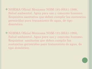 NORMA Oficial Mexicana NOM-181-SSA1-1998, Salud ambiental. Agua para uso y consumo humano. Requisitos sanitarios que deben cumplir las sustancias germicidas para tratamiento de agua, de tipo doméstico. NORMA Oficial Mexicana NOM-181-SSA1-1998, Salud ambiental. Agua para uso y consumo humano. Requisitos  sanitarios que deben cumplir las sustancias germicidas para tratamiento de agua, de tipo doméstico. 