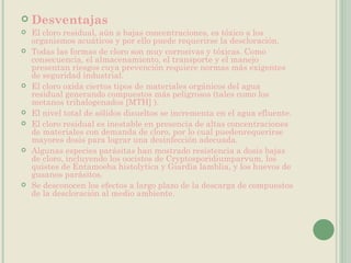 Desventajas El cloro residual, aún a bajas concentraciones, es tóxico a los organismos acuáticos y por ello puede requerirse la descloración. Todas las formas de cloro son muy corrosivas y tóxicas. Como consecuencia, el almacenamiento, el transporte y el manejo presentan riesgos cuya prevención requiere normas más exigentes de seguridad industrial. El cloro oxida ciertos tipos de materiales orgánicos del agua residual generando compuestos más peligrosos (tales como los metanos trihalogenados [MTH] ). El nivel total de sólidos disueltos se incrementa en el agua efluente. El cloro residual es inestable en presencia de altas concentraciones de materiales con demanda de cloro, por lo cual puedenrequerirse mayores dosis para lograr una desinfección adecuada. Algunas especies parásitas han mostrado resistencia a dosis bajas de cloro, incluyendo los oocistos de Cryptosporidiumparvum, los quistes de Entamoeba histolytica y Giardia lamblia, y los huevos de gusanos parásitos. Se desconocen los efectos a largo plazo de la descarga de compuestos de la descloración al medio ambiente. 