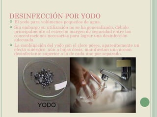 DESINFECCIÓN POR YODO El yodo para volúmenes pequeños de agua.  Sin embargo su utilización no se ha generalizado, debido principalmente al estrecho margen de seguridad entre las concentraciones necesarias para lograr una desinfección adecuada.  La combinación del yodo con el cloro posee, aparentemente un efecto sinérgico  aún a bajas dosis, manifiestan una acción desinfectante superior a la de cada uno por separado. 