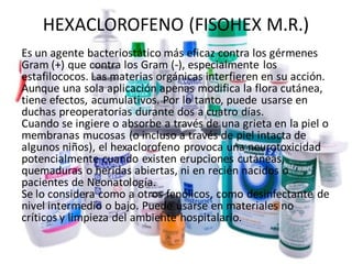 HEXACLOROFENO (FISOHEX M.R.)
Es un agente bacteriostático más eficaz contra los gérmenes
Gram (+) que contra los Gram (-), especialmente los
estafilococos. Las materias orgánicas interfieren en su acción.
Aunque una sola aplicación apenas modifica la flora cutánea,
tiene efectos, acumulativos. Por lo tanto, puede usarse en
duchas preoperatorias durante dos a cuatro días.
Cuando se ingiere o absorbe a través de una grieta en la piel o
membranas mucosas (o incluso a través de piel intacta de
algunos niños), el hexaclorofeno provoca una neurotoxicidad
potencialmente cuando existen erupciones cutáneas,
quemaduras o heridas abiertas, ni en recién nacidos o
pacientes de Neonatología.
Se lo considera como a otros fenólicos, como desinfectante de
nivel intermedio o bajo. Puede usarse en materiales no
críticos y limpieza del ambiente hospitalario.
 