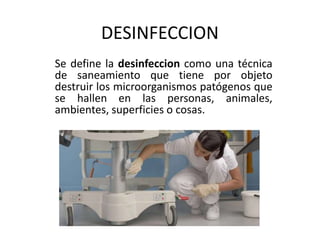 DESINFECCION
Se define la desinfeccion como una técnica
de saneamiento que tiene por objeto
destruir los microorganismos patógenos que
se hallen en las personas, animales,
ambientes, superficies o cosas.
 