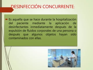 DESINFECCIÓN CONCURRENTE:
 Es aquella que se hace durante la hospitalización
del paciente mediante la aplicación de
desinfectantes inmediatamente después de la
expulsión de fluidos corporales de una persona o
después que algunos objetos hayan sido
contaminados con ellas.
 