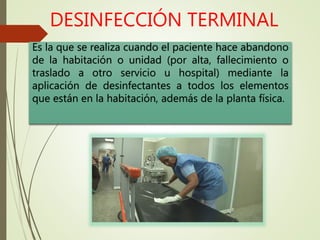 DESINFECCIÓN TERMINAL
Es la que se realiza cuando el paciente hace abandono
de la habitación o unidad (por alta, fallecimiento o
traslado a otro servicio u hospital) mediante la
aplicación de desinfectantes a todos los elementos
que están en la habitación, además de la planta física.
 