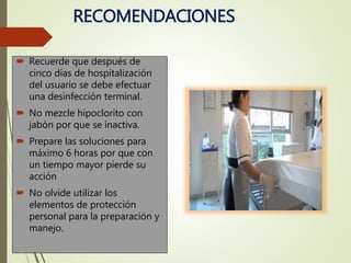 RECOMENDACIONES
 Recuerde que después de
cinco días de hospitalización
del usuario se debe efectuar
una desinfección terminal.
 No mezcle hipoclorito con
jabón por que se inactiva.
 Prepare las soluciones para
máximo 6 horas por que con
un tiempo mayor pierde su
acción
 No olvide utilizar los
elementos de protección
personal para la preparación y
manejo.
 