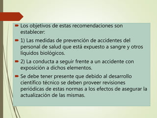  Los objetivos de estas recomendaciones son
establecer:
 1) Las medidas de prevención de accidentes del
personal de salud que está expuesto a sangre y otros
líquidos biológicos.
 2) La conducta a seguir frente a un accidente con
exposición a dichos elementos.
 Se debe tener presente que debido al desarrollo
científico técnico se deben proveer revisiones
periódicas de estas normas a los efectos de asegurar la
actualización de las mismas.
 