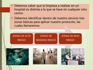  Debemos saber que la limpieza a realizar en un
hospital es distinta a la que se hace en cualquier otro
centro
 Debemos identificar dentro de nuestro servicio tres
zonas básicas para aplicar nuestro protocolo, las
cuales llamaremos
ZONAS DE ALTO
RIESGO
ZONAS DE
MEDIANO RIESGO
ZONAS DE BAJO
RIESGO
 