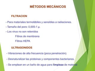 ULTRASONIDOS
- Vibraciones de alta frecuencia (poca penetración).
- Desnaturalizar las proteinas y componentes bacterianos.
- Se emplean en un baño de agua para limpieza de material
FILTRACION
- Para materiales termolábiles y sensibles a radiaciones.
- Tamaño del poro: 0,005-1 µ.
- Los virus no son retenidos
Filtros de membrana
Filtros HEPA
MÉTODOS MECÁNICOS
 