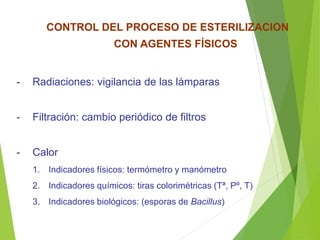 CONTROL DEL PROCESO DE ESTERILIZACION
CON AGENTES FÍSICOS
- Radiaciones: vigilancia de las lámparas
- Filtración: cambio periódico de filtros
- Calor
1. Indicadores físicos: termómetro y manómetro
2. Indicadores químicos: tiras colorimétricas (Tª, Pº, T)
3. Indicadores biológicos: (esporas de Bacillus)
 