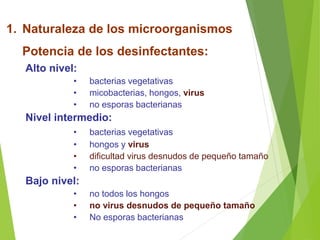 1. Naturaleza de los microorganismos
Potencia de los desinfectantes:
Alto nivel:
• bacterias vegetativas
• micobacterias, hongos, virus
• no esporas bacterianas
Nivel intermedio:
• bacterias vegetativas
• hongos y virus
• dificultad virus desnudos de pequeño tamaño
• no esporas bacterianas
Bajo nivel:
• no todos los hongos
• no virus desnudos de pequeño tamaño
• No esporas bacterianas
 
