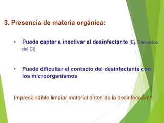 3. Presencia de materia orgánica:
• Puede captar e inactivar al desinfectante (Ej. Derivados
del Cl)
• Puede dificultar el contacto del desinfectante con
los microorganismos
Imprescindible limpiar material antes de la desinfección!!!
 