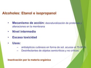 Alcoholes: Etanol e isopropanol
• Mecanismo de acción: desnaturalización de proteínas y
alteraciones en la membrana
• Nivel intermedio
• Escasa toxicidad
• Usos:
– antisépticos cutáneos en forma de sol. acuosa al 70-90 %
– Desinfectantes de objetos semicríticos y no críticos
Inactivación por la materia orgánica
 