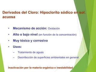 Derivados del Cloro: Hipoclorito sódico en sol.
acuosa
• Mecanismo de acción: Oxidación
• Alto o bajo nivel (en función de la concentración)
• Muy tóxico y corrosivo
• Usos:
– Tratamiento de aguas
– Desinfección de superficies ambientales en general
Inactivación por la materia orgánica e inestabilidad
 