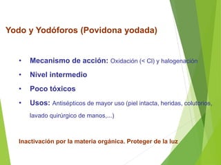 Yodo y Yodóforos (Povidona yodada)
• Mecanismo de acción: Oxidación (< Cl) y halogenación
• Nivel intermedio
• Poco tóxicos
• Usos: Antisépticos de mayor uso (piel intacta, heridas, colutorios,
lavado quirúrgico de manos,...)
Inactivación por la materia orgánica. Proteger de la luz
 