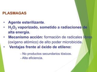 PLASMAGAS
• Agente esterilizante.
• H2O2 vaporizado, sometido a radiaciones de
alta energía.
• Mecanismo acción: formación de radicales libres
(oxígeno atómico) de alto poder microbicida.
• Ventajas frente al óxido de etileno:
- No productos secundarios tóxicos.
- Alta eficiencia.
 