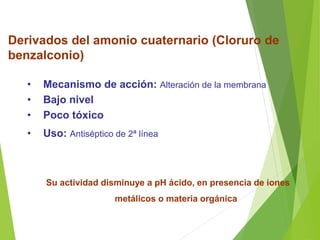 Derivados del amonio cuaternario (Cloruro de
benzalconio)
• Mecanismo de acción: Alteración de la membrana
• Bajo nivel
• Poco tóxico
• Uso: Antiséptico de 2ª línea
Su actividad disminuye a pH ácido, en presencia de iones
metálicos o materia orgánica
 
